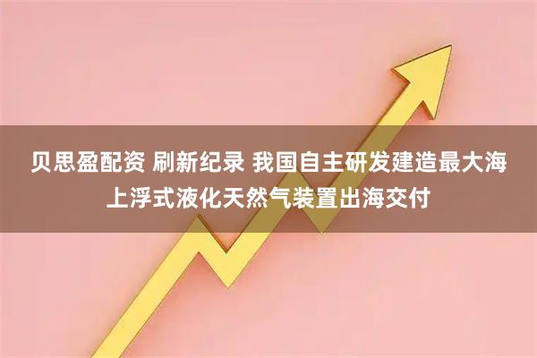 贝思盈配资 刷新纪录 我国自主研发建造最大海上浮式液化天然气装置出海交付