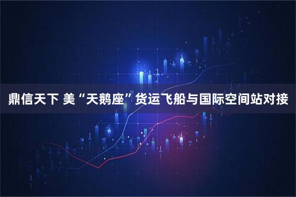 鼎信天下 美“天鹅座”货运飞船与国际空间站对接