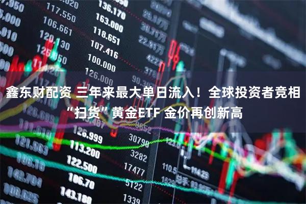鑫东财配资 三年来最大单日流入！全球投资者竞相“扫货”黄金ETF 金价再创新高