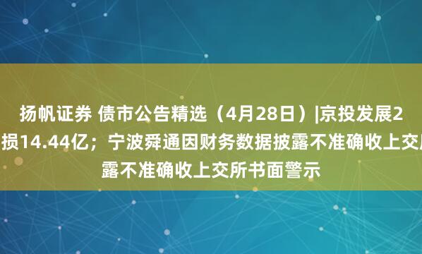扬帆证券 债市公告精选（4月28日）|京投发展2024年度亏损14.44亿；宁波舜通因财务数据披露不准确收上交所书面警示