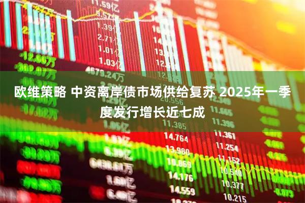 欧维策略 中资离岸债市场供给复苏 2025年一季度发行增长近七成