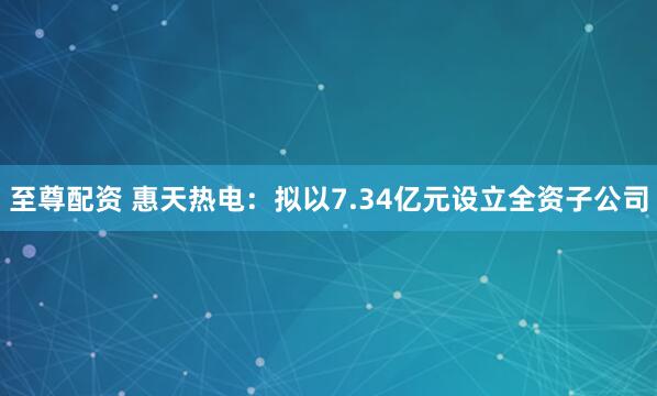 至尊配资 惠天热电：拟以7.34亿元设立全资子公司