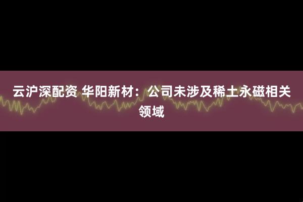云沪深配资 华阳新材：公司未涉及稀土永磁相关领域