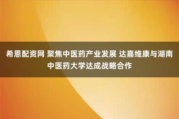 希恩配资网 聚焦中医药产业发展 达嘉维康与湖南中医药大学达成战略合作