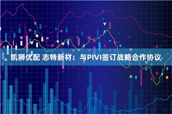 凯狮优配 志特新材：与PIVI签订战略合作协议