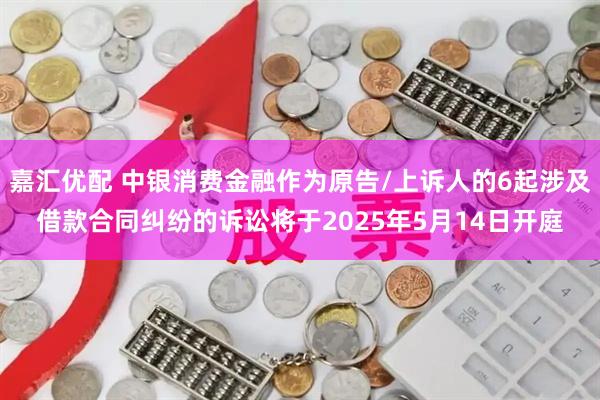 嘉汇优配 中银消费金融作为原告/上诉人的6起涉及借款合同纠纷的诉讼将于2025年5月14日开庭