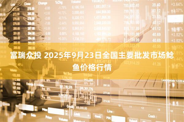 富瑞众投 2025年9月23日全国主要批发市场鲶鱼价格行情