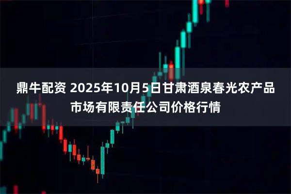 鼎牛配资 2025年10月5日甘肃酒泉春光农产品市场有限责任公司价格行情