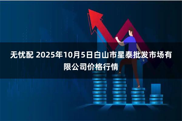 无忧配 2025年10月5日白山市星泰批发市场有限公司价格行情