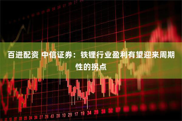 百进配资 中信证券：铁锂行业盈利有望迎来周期性的拐点