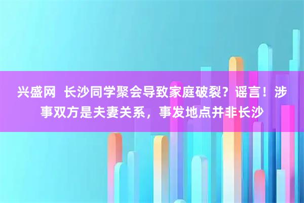 兴盛网  长沙同学聚会导致家庭破裂？谣言！涉事双方是夫妻关系，事发地点并非长沙