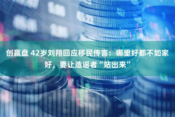 创赢盘 42岁刘翔回应移民传言：哪里好都不如家好，要让造谣者“站出来”