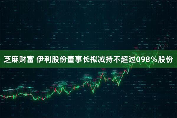 芝麻财富 伊利股份董事长拟减持不超过098％股份