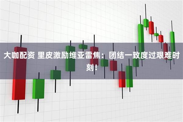 大咖配资 里皮激励维亚雷焦：团结一致度过艰难时刻！